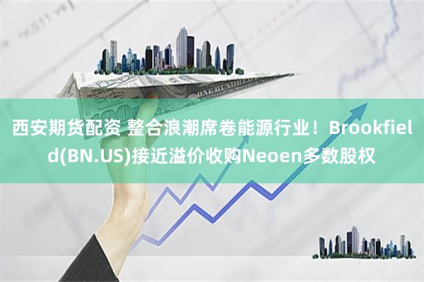 西安期货配资 整合浪潮席卷能源行业！Brookfield(BN.US)接近溢价收购Neoen多数股权