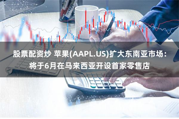 股票配资炒 苹果(AAPL.US)扩大东南亚市场：将于6月在马来西亚开设首家零售店