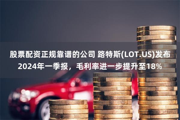 股票配资正规靠谱的公司 路特斯(LOT.US)发布2024年一季报，毛利率进一步提升至18%