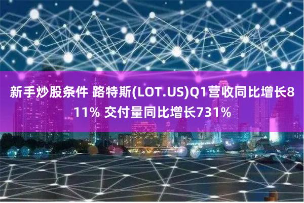 新手炒股条件 路特斯(LOT.US)Q1营收同比增长811% 交付量同比增长731%