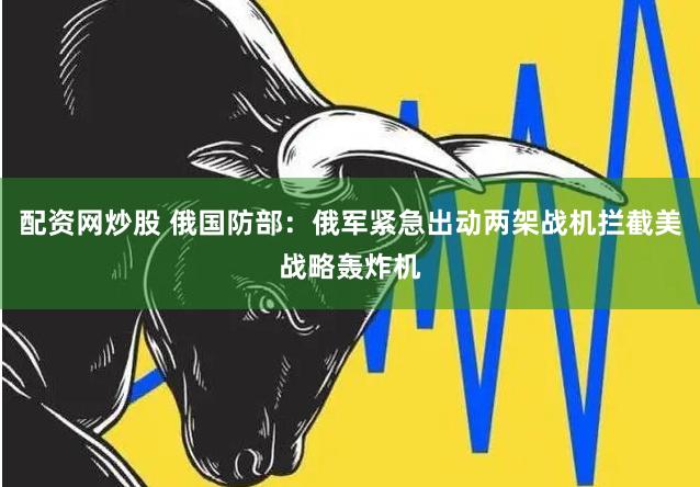 配资网炒股 俄国防部：俄军紧急出动两架战机拦截美战略轰炸机