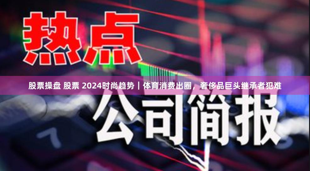 股票操盘 股票 2024时尚趋势｜体育消费出圈，奢侈品巨头继承者犯难