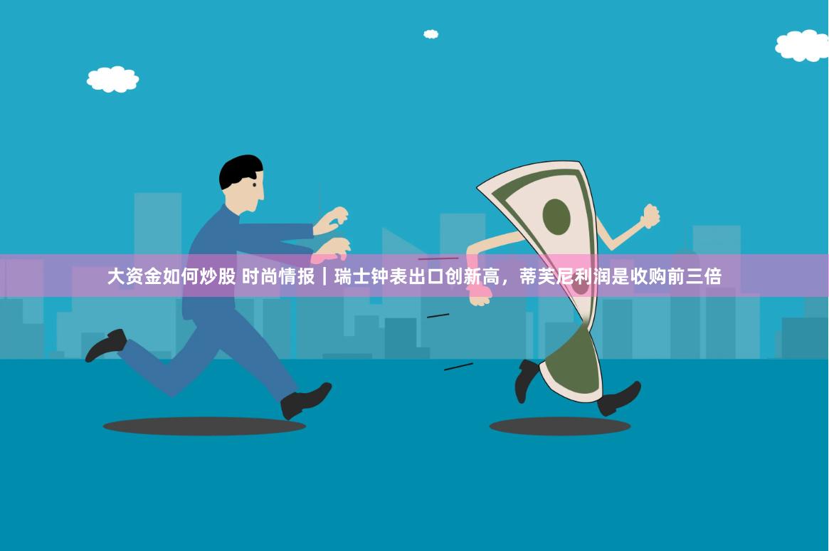 大资金如何炒股 时尚情报｜瑞士钟表出口创新高，蒂芙尼利润是收购前三倍