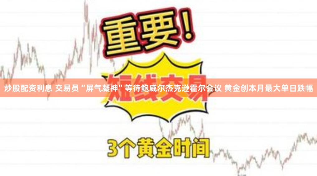 炒股配资利息 交易员“屏气凝神”等待鲍威尔杰克逊霍尔会议 黄金创本月最大单日跌幅