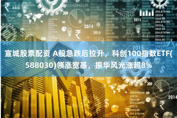 宣城股票配资 A股急跌后拉升，科创100指数ETF(588030)领涨宽基，振华风光涨超8%