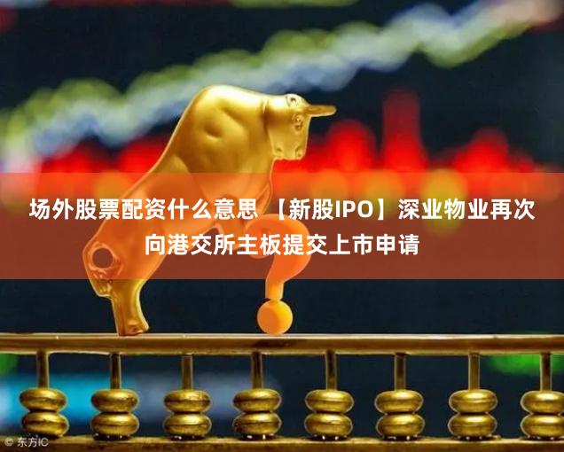 场外股票配资什么意思 【新股IPO】深业物业再次向港交所主板提交上市申请