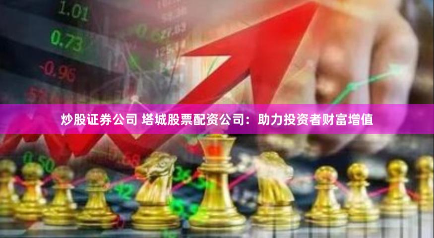 炒股证券公司 塔城股票配资公司：助力投资者财富增值