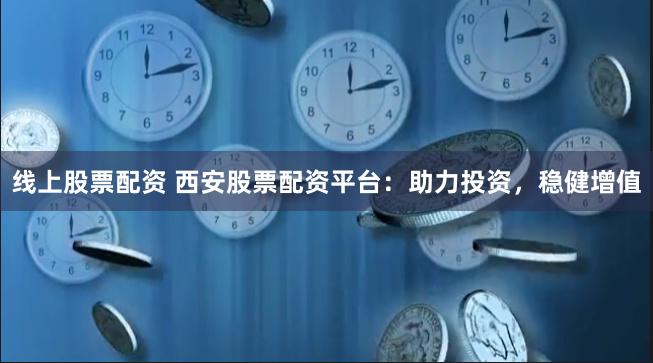 线上股票配资 西安股票配资平台：助力投资，稳健增值