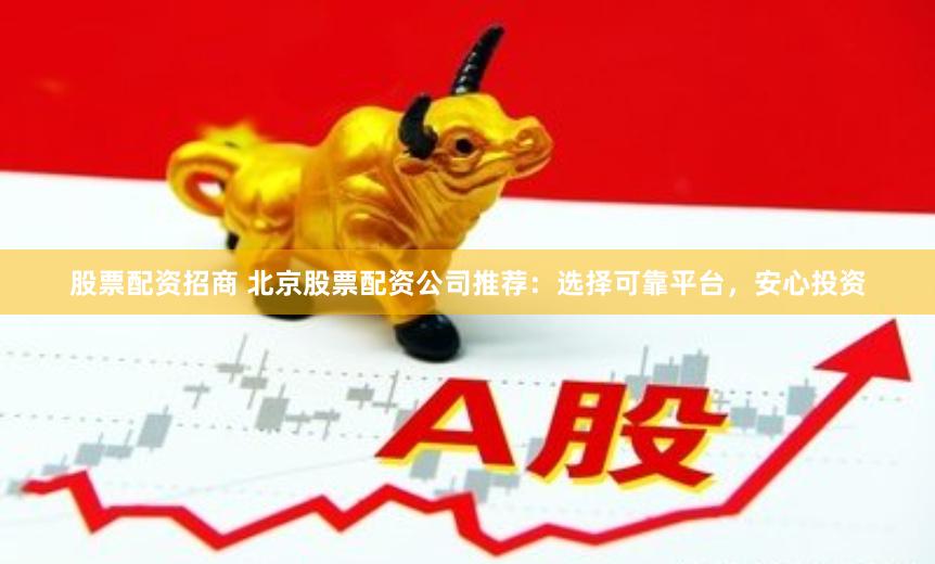 股票配资招商 北京股票配资公司推荐：选择可靠平台，安心投资