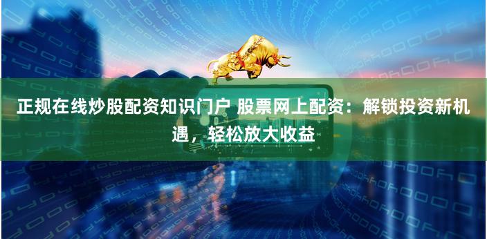 正规在线炒股配资知识门户 股票网上配资：解锁投资新机遇，轻松放大收益