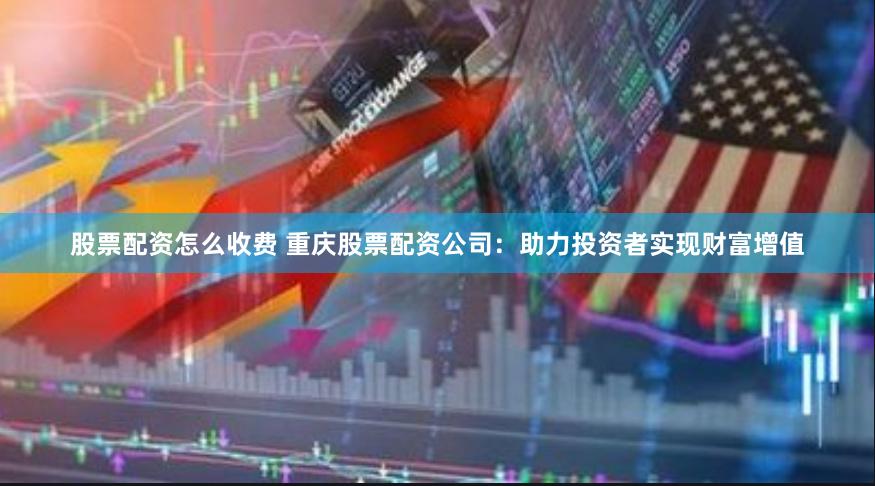 股票配资怎么收费 重庆股票配资公司：助力投资者实现财富增值