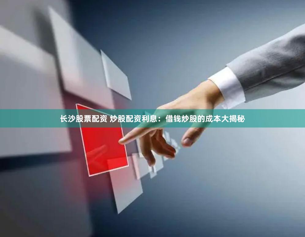 长沙股票配资 炒股配资利息：借钱炒股的成本大揭秘