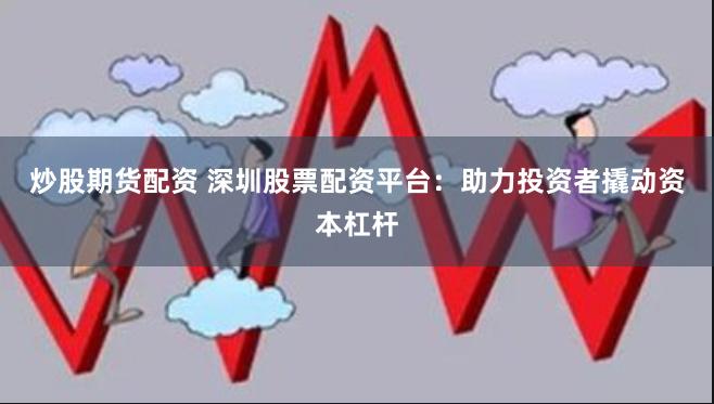 炒股期货配资 深圳股票配资平台：助力投资者撬动资本杠杆
