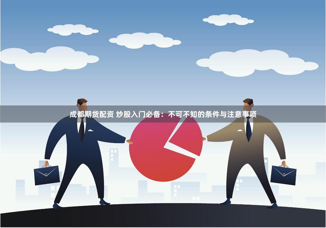 成都期货配资 炒股入门必备：不可不知的条件与注意事项