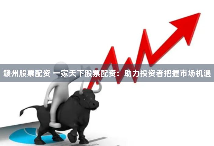 赣州股票配资 一家天下股票配资：助力投资者把握市场机遇