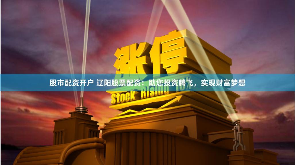 股市配资开户 辽阳股票配资：助您投资腾飞，实现财富梦想